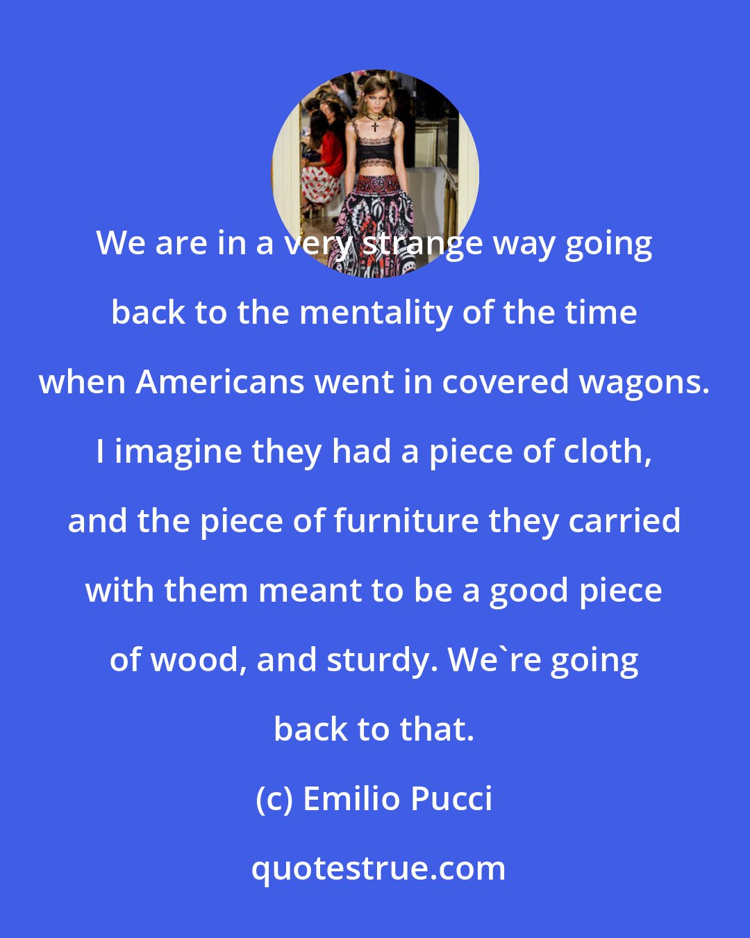 Emilio Pucci: We are in a very strange way going back to the mentality of the time when Americans went in covered wagons. I imagine they had a piece of cloth, and the piece of furniture they carried with them meant to be a good piece of wood, and sturdy. We're going back to that.