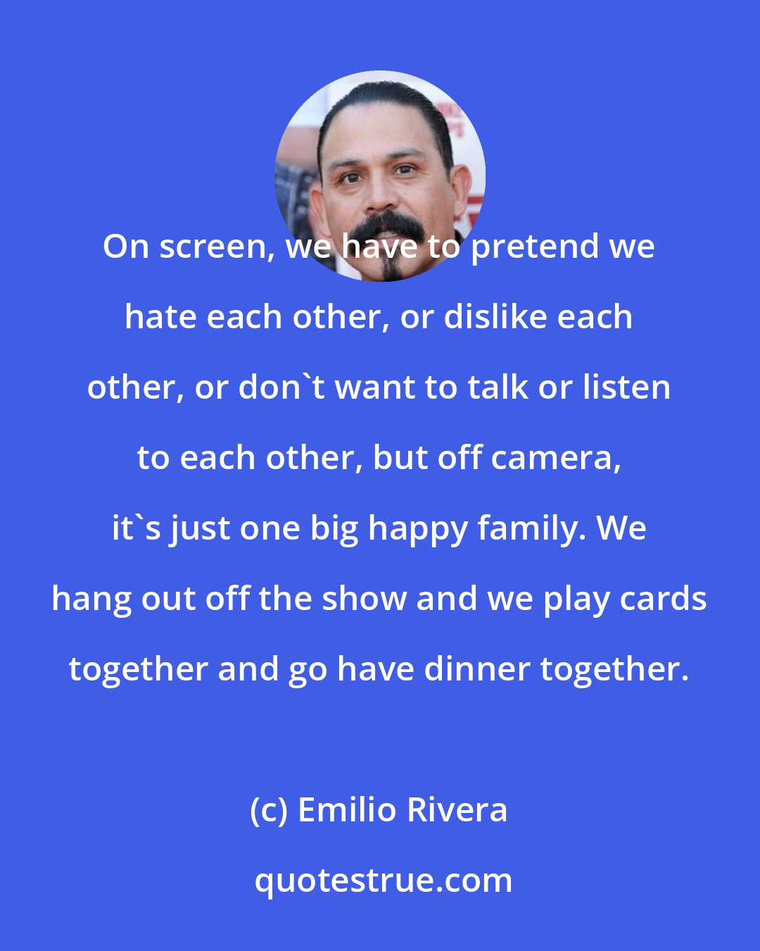 Emilio Rivera: On screen, we have to pretend we hate each other, or dislike each other, or don't want to talk or listen to each other, but off camera, it's just one big happy family. We hang out off the show and we play cards together and go have dinner together.