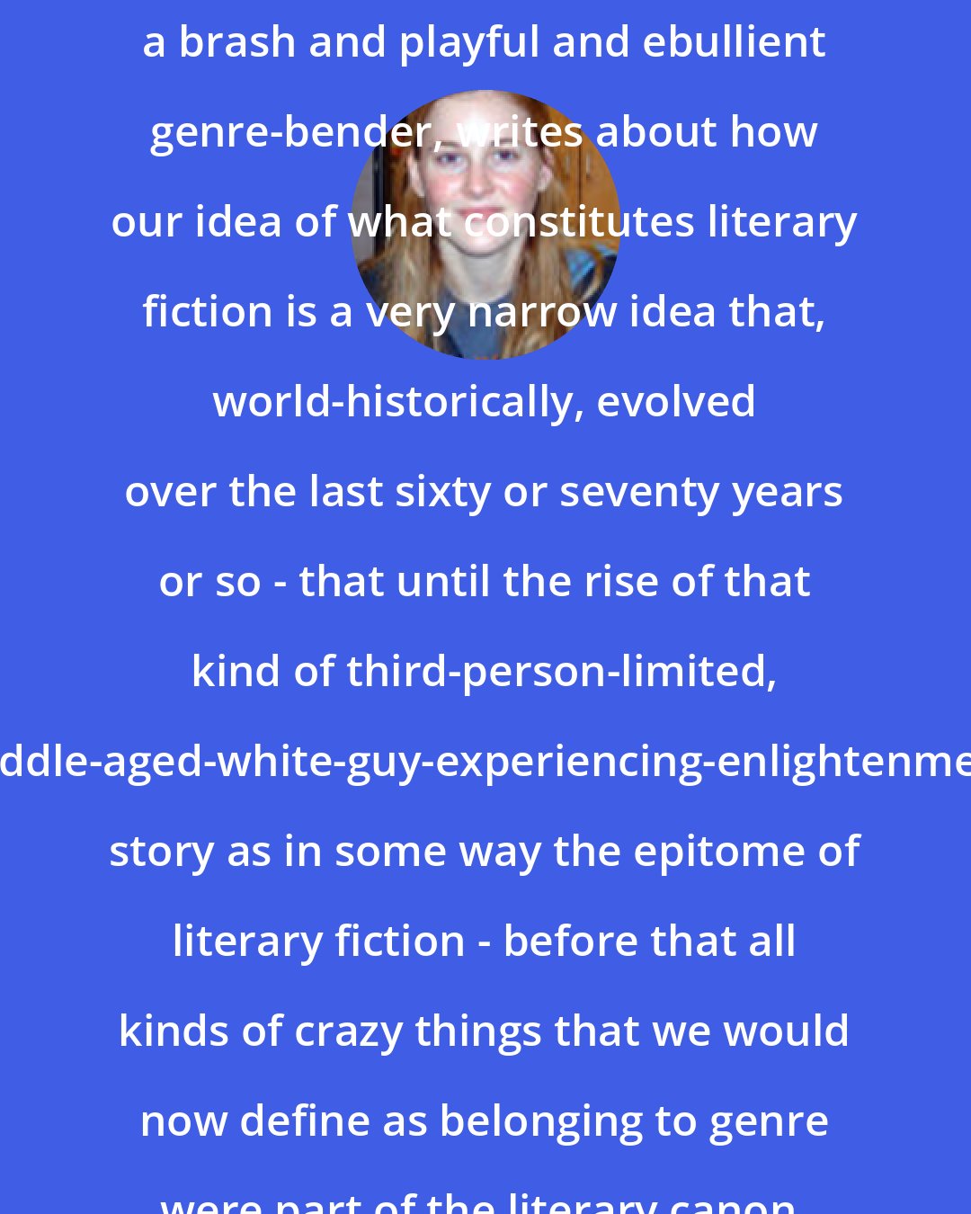 Emily Barton: [Michael] Chabon, who is himself a brash and playful and ebullient genre-bender, writes about how our idea of what constitutes literary fiction is a very narrow idea that, world-historically, evolved over the last sixty or seventy years or so - that until the rise of that kind of third-person-limited, middle-aged-white-guy-experiencing-enlightenment story as in some way the epitome of literary fiction - before that all kinds of crazy things that we would now define as belonging to genre were part of the literary canon.