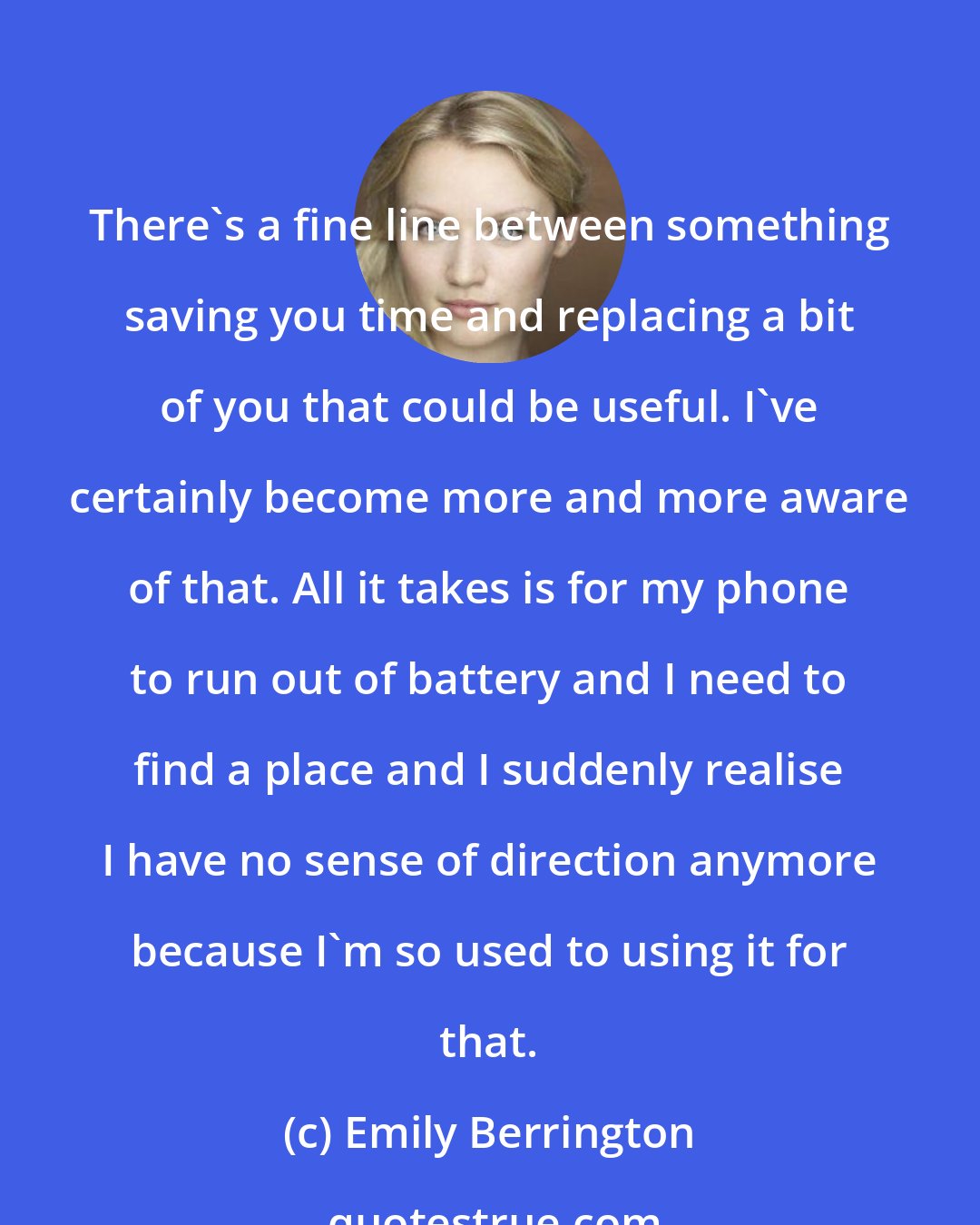 Emily Berrington: There's a fine line between something saving you time and replacing a bit of you that could be useful. I've certainly become more and more aware of that. All it takes is for my phone to run out of battery and I need to find a place and I suddenly realise I have no sense of direction anymore because I'm so used to using it for that.