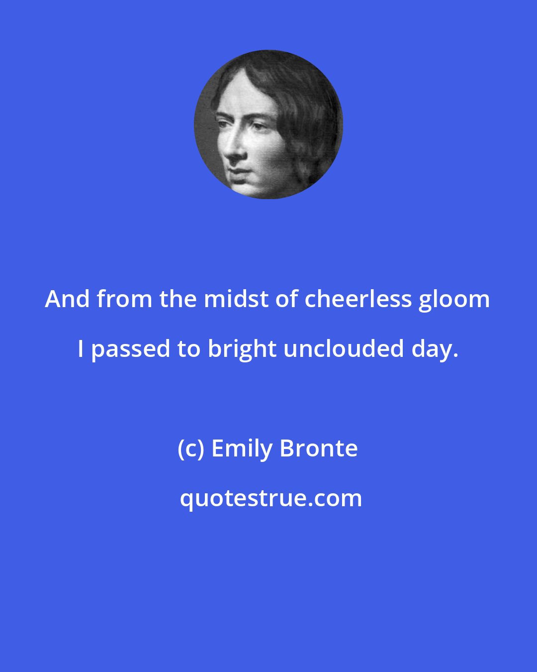 Emily Bronte: And from the midst of cheerless gloom I passed to bright unclouded day.