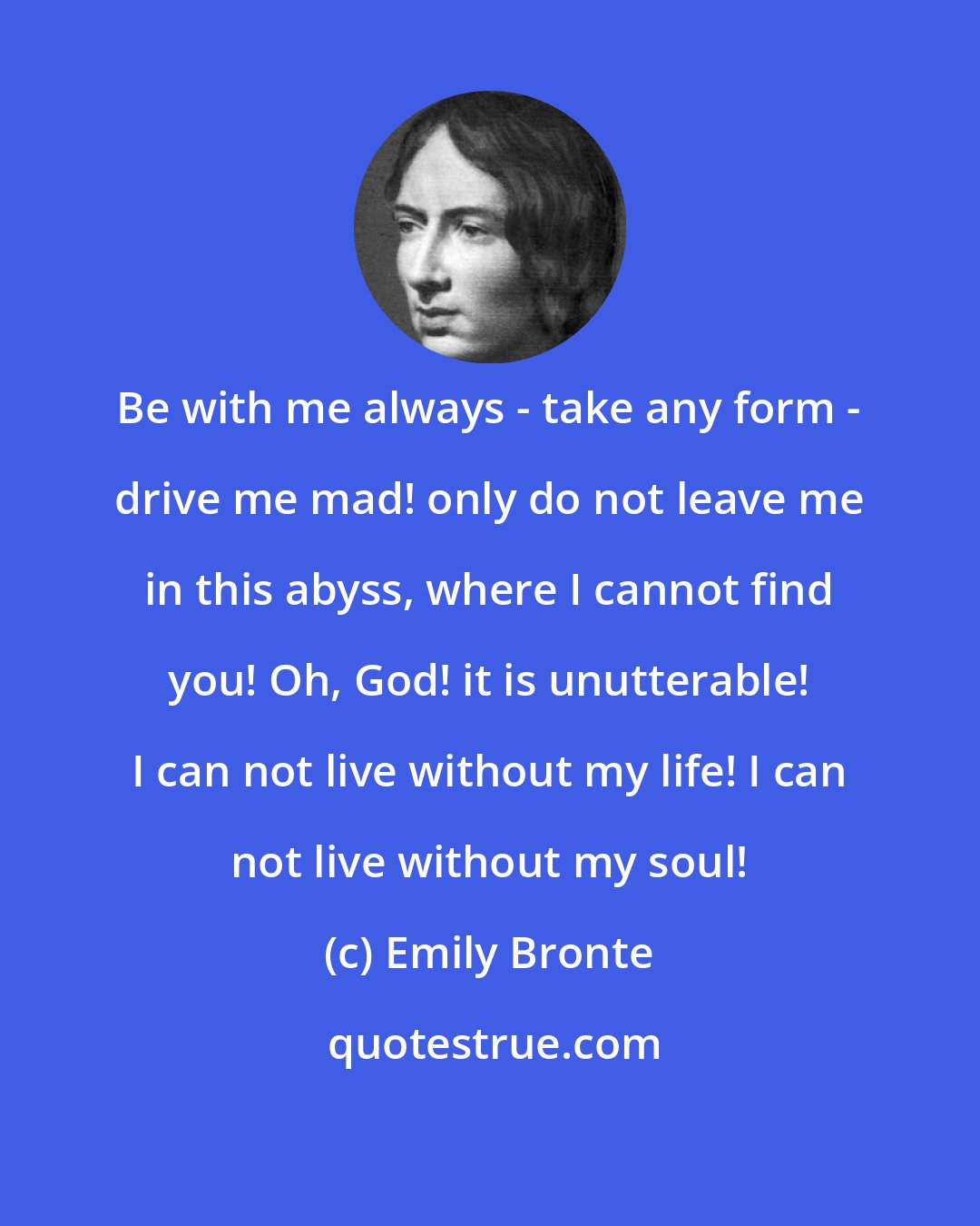 Emily Bronte: Be with me always - take any form - drive me mad! only do not leave me in this abyss, where I cannot find you! Oh, God! it is unutterable! I can not live without my life! I can not live without my soul!