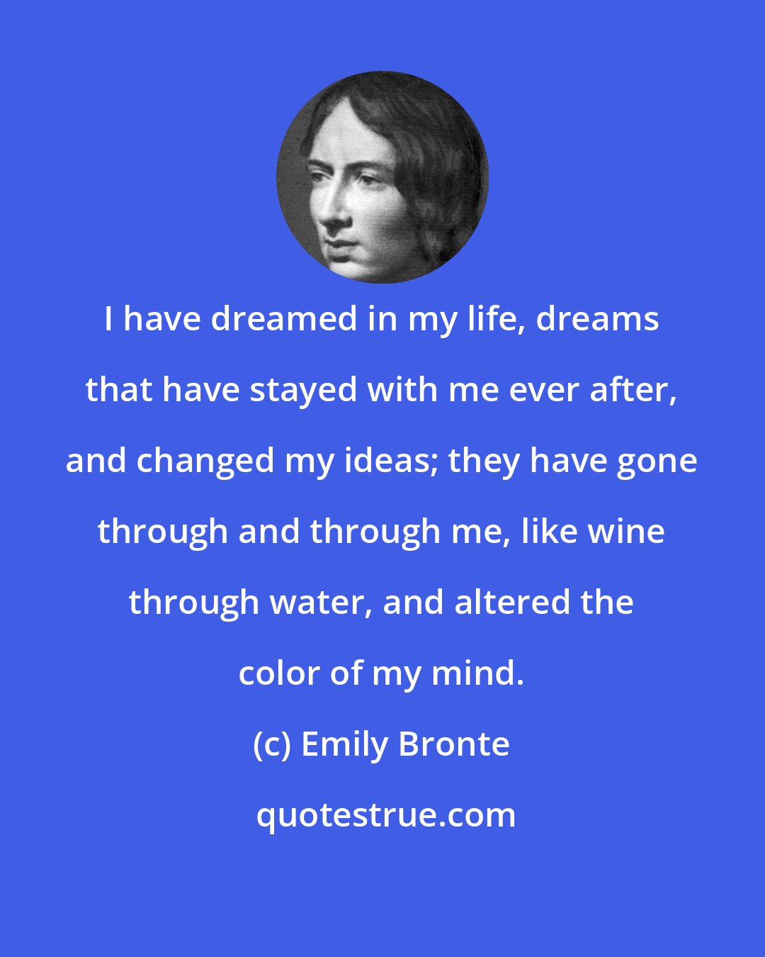 Emily Bronte: I have dreamed in my life, dreams that have stayed with me ever after, and changed my ideas; they have gone through and through me, like wine through water, and altered the color of my mind.