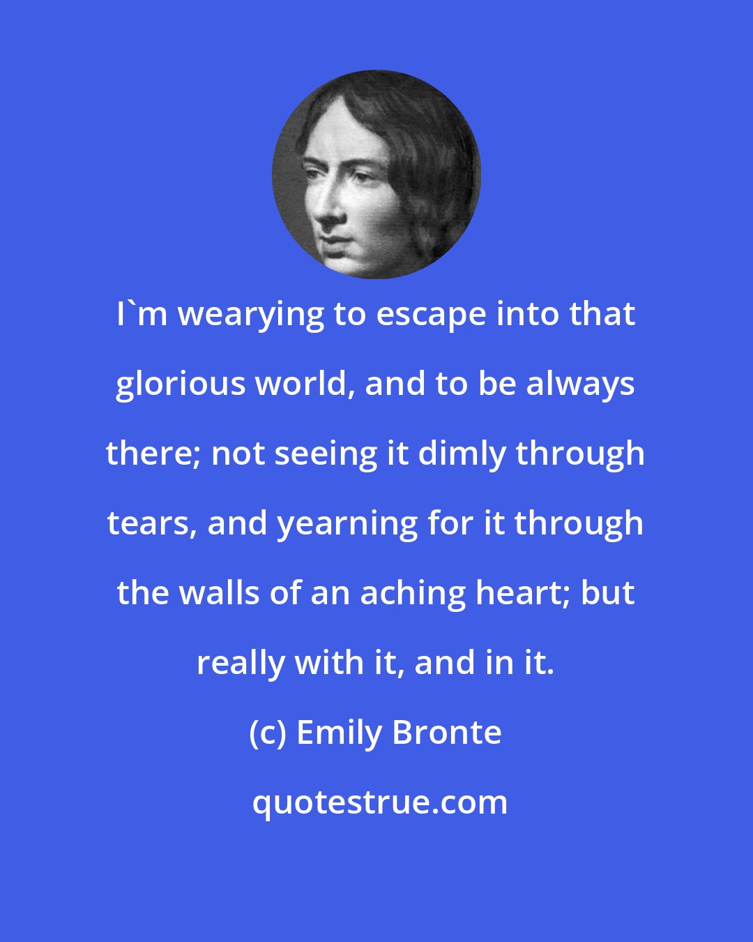 Emily Bronte: I'm wearying to escape into that glorious world, and to be always there; not seeing it dimly through tears, and yearning for it through the walls of an aching heart; but really with it, and in it.