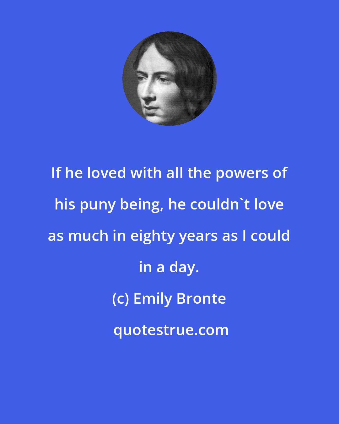 Emily Bronte: If he loved with all the powers of his puny being, he couldn't love as much in eighty years as I could in a day.