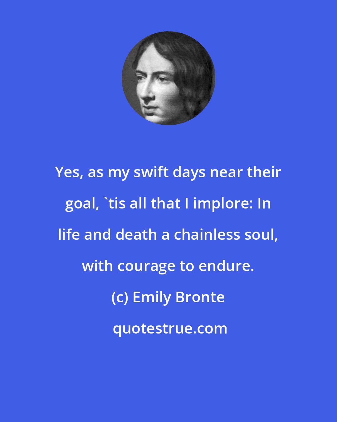 Emily Bronte: Yes, as my swift days near their goal, 'tis all that I implore: In life and death a chainless soul, with courage to endure.