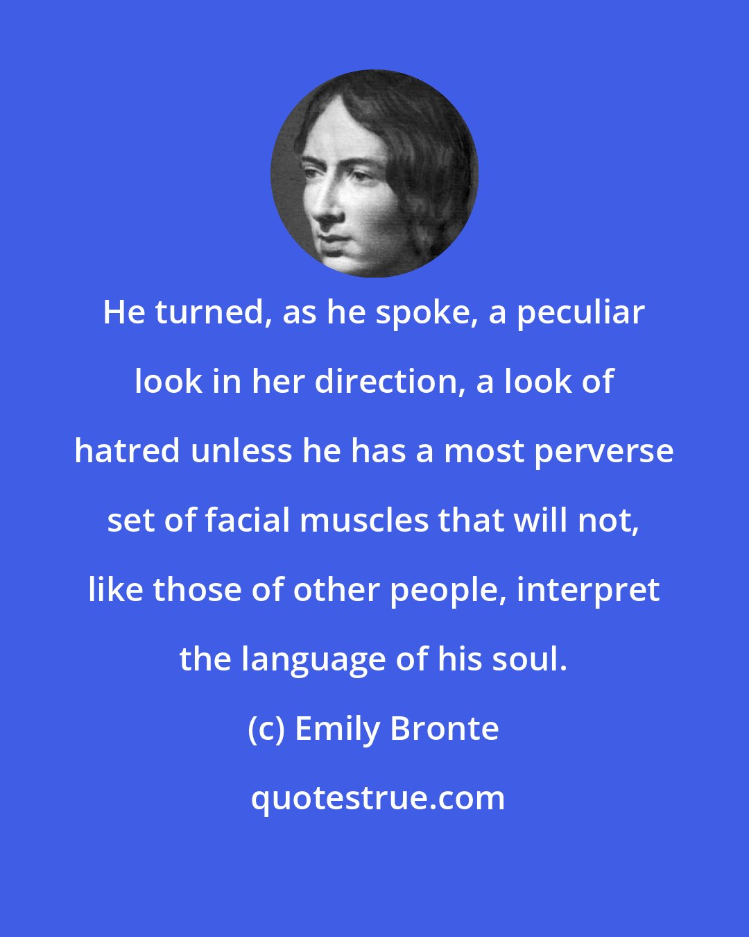 Emily Bronte: He turned, as he spoke, a peculiar look in her direction, a look of hatred unless he has a most perverse set of facial muscles that will not, like those of other people, interpret the language of his soul.