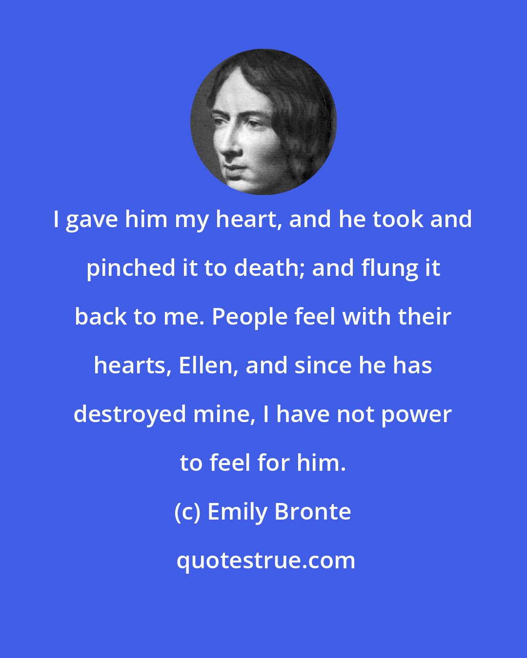 Emily Bronte: I gave him my heart, and he took and pinched it to death; and flung it back to me. People feel with their hearts, Ellen, and since he has destroyed mine, I have not power to feel for him.