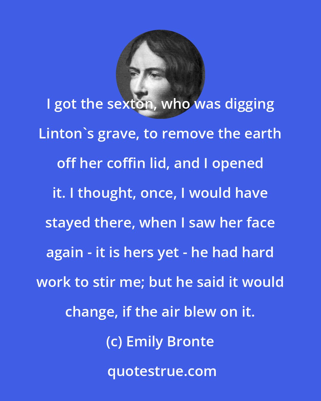 Emily Bronte: I got the sexton, who was digging Linton's grave, to remove the earth off her coffin lid, and I opened it. I thought, once, I would have stayed there, when I saw her face again - it is hers yet - he had hard work to stir me; but he said it would change, if the air blew on it.