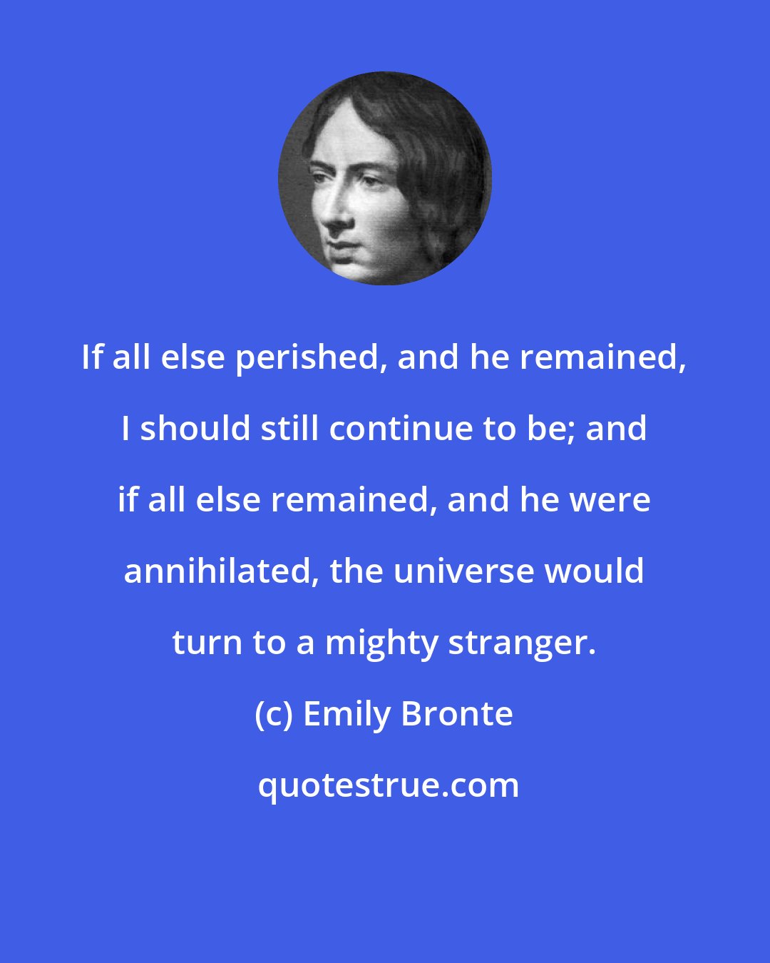 Emily Bronte: If all else perished, and he remained, I should still continue to be; and if all else remained, and he were annihilated, the universe would turn to a mighty stranger.