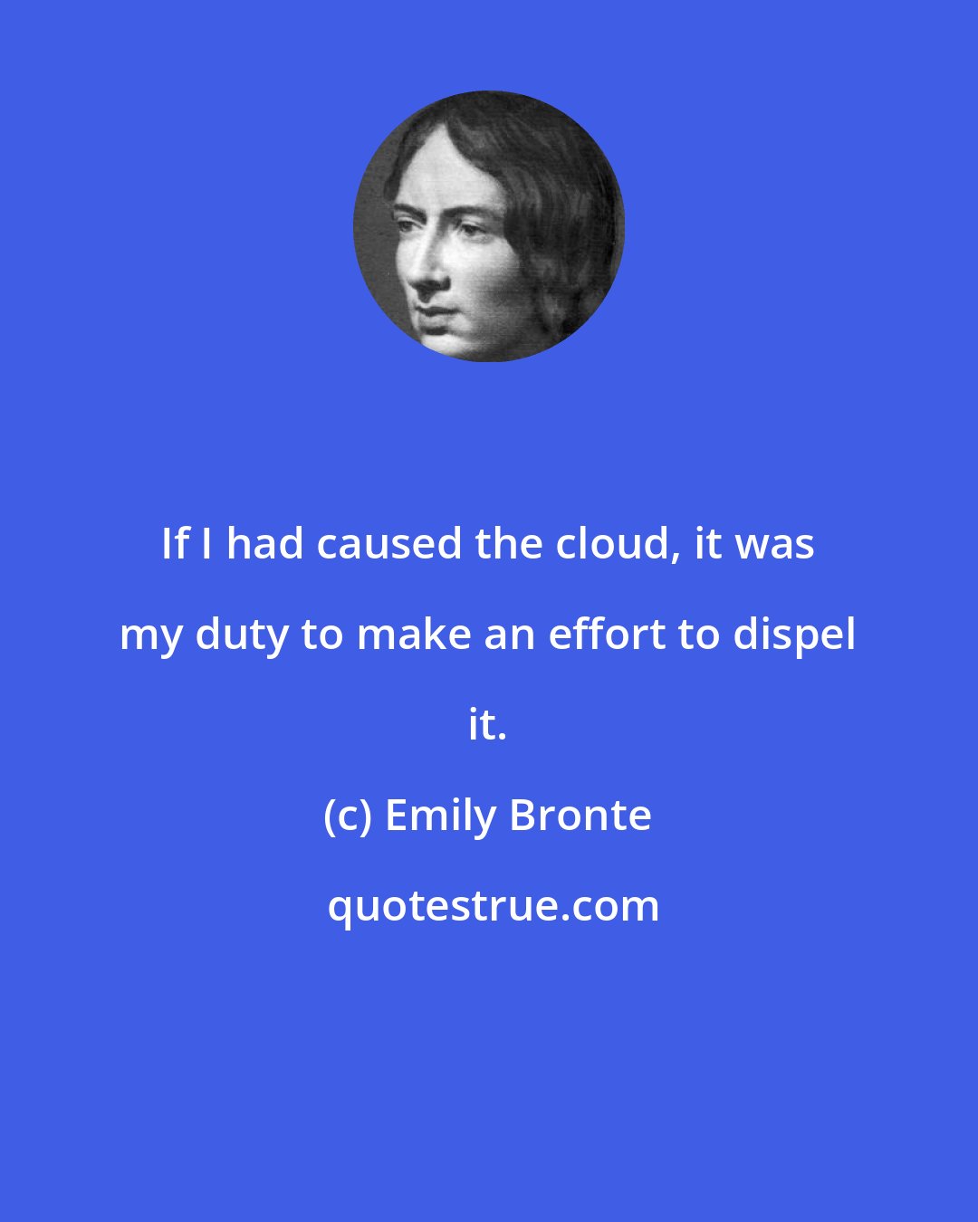 Emily Bronte: If I had caused the cloud, it was my duty to make an effort to dispel it.