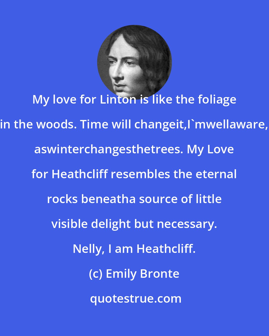 Emily Bronte: My love for Linton is like the foliage in the woods. Time will changeit,I'mwellaware, aswinterchangesthetrees. My Love for Heathcliff resembles the eternal rocks beneatha source of little visible delight but necessary. Nelly, I am Heathcliff.