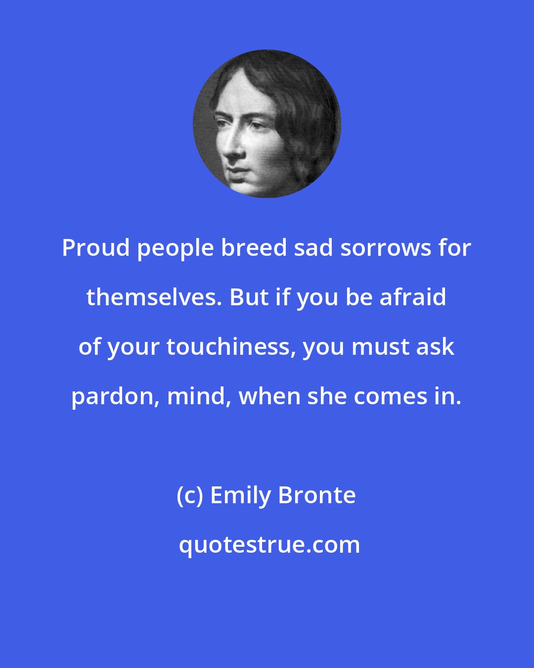 Emily Bronte: Proud people breed sad sorrows for themselves. But if you be afraid of your touchiness, you must ask pardon, mind, when she comes in.