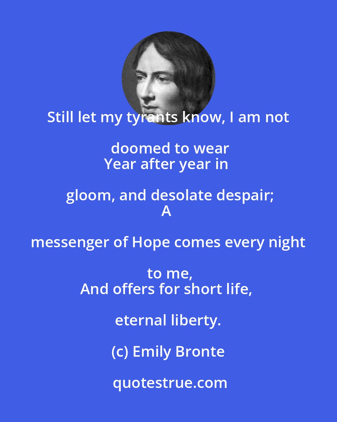 Emily Bronte: Still let my tyrants know, I am not doomed to wear
Year after year in gloom, and desolate despair;
A messenger of Hope comes every night to me,
And offers for short life, eternal liberty.