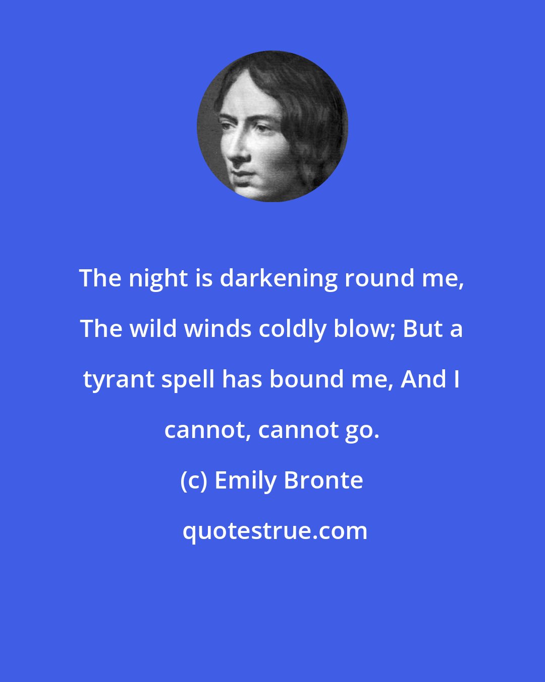 Emily Bronte: The night is darkening round me, The wild winds coldly blow; But a tyrant spell has bound me, And I cannot, cannot go.