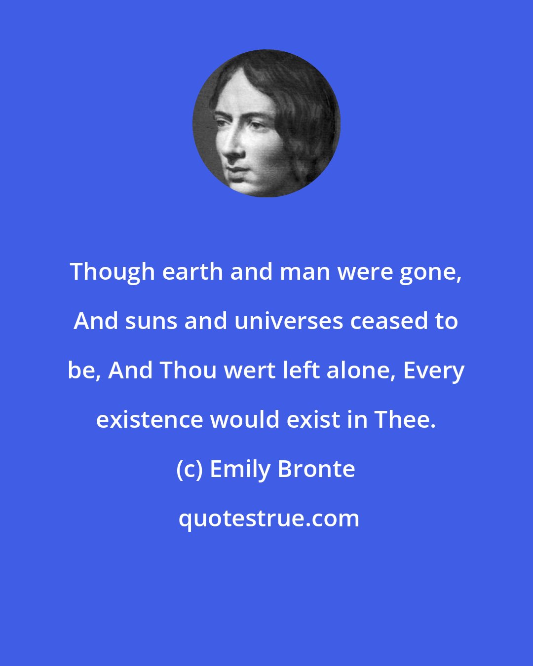 Emily Bronte: Though earth and man were gone, And suns and universes ceased to be, And Thou wert left alone, Every existence would exist in Thee.