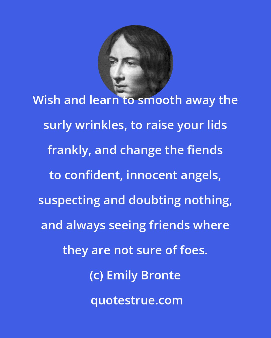 Emily Bronte: Wish and learn to smooth away the surly wrinkles, to raise your lids frankly, and change the fiends to confident, innocent angels, suspecting and doubting nothing, and always seeing friends where they are not sure of foes.