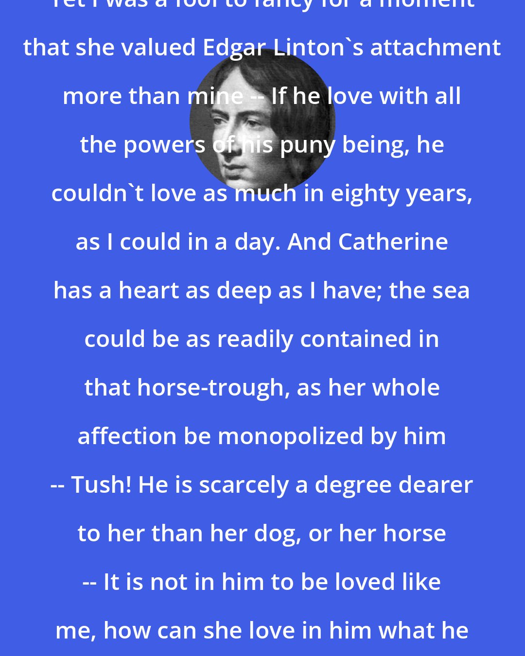 Emily Bronte: Yet I was a fool to fancy for a moment that she valued Edgar Linton's attachment more than mine -- If he love with all the powers of his puny being, he couldn't love as much in eighty years, as I could in a day. And Catherine has a heart as deep as I have; the sea could be as readily contained in that horse-trough, as her whole affection be monopolized by him -- Tush! He is scarcely a degree dearer to her than her dog, or her horse -- It is not in him to be loved like me, how can she love in him what he has not?
