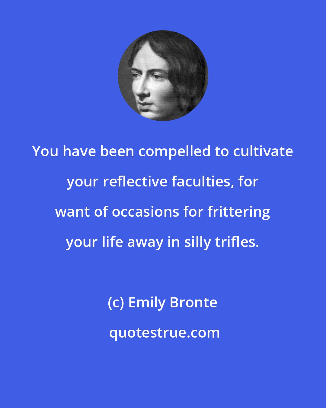 Emily Bronte: You have been compelled to cultivate your reflective faculties, for want of occasions for frittering your life away in silly trifles.