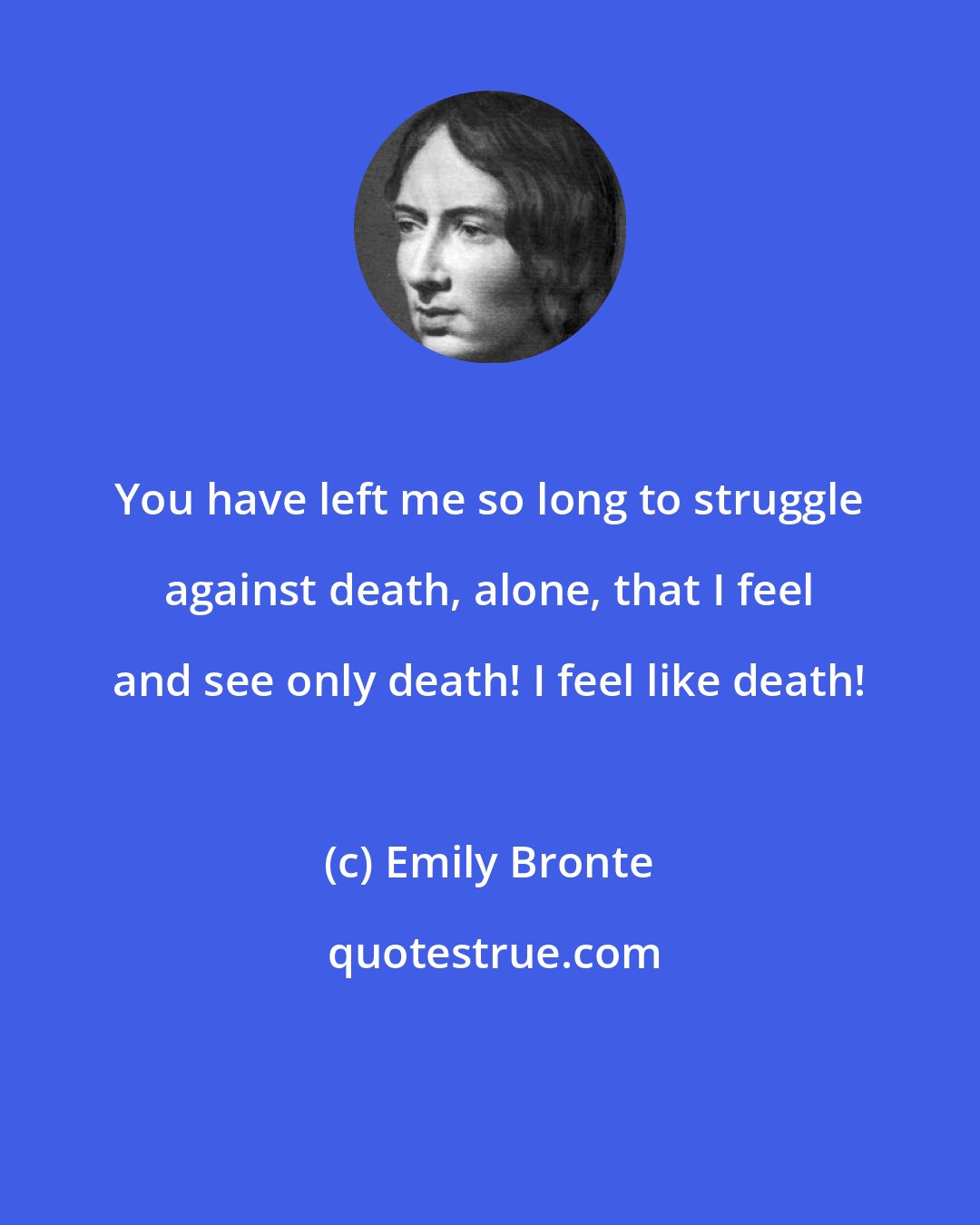 Emily Bronte: You have left me so long to struggle against death, alone, that I feel and see only death! I feel like death!