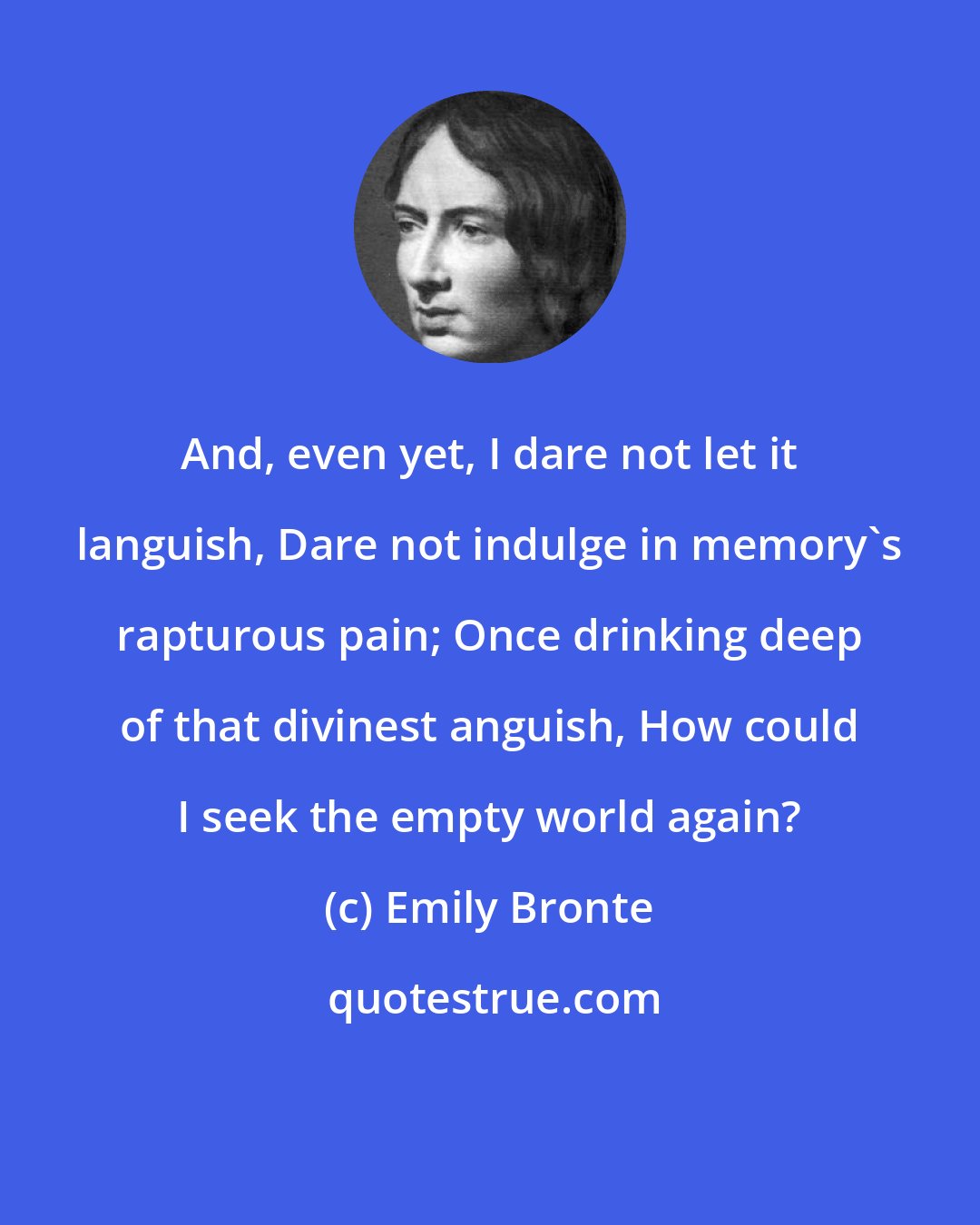 Emily Bronte: And, even yet, I dare not let it languish, Dare not indulge in memory's rapturous pain; Once drinking deep of that divinest anguish, How could I seek the empty world again?