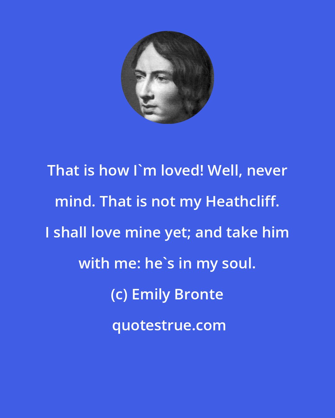 Emily Bronte: That is how I'm loved! Well, never mind. That is not my Heathcliff. I shall love mine yet; and take him with me: he's in my soul.