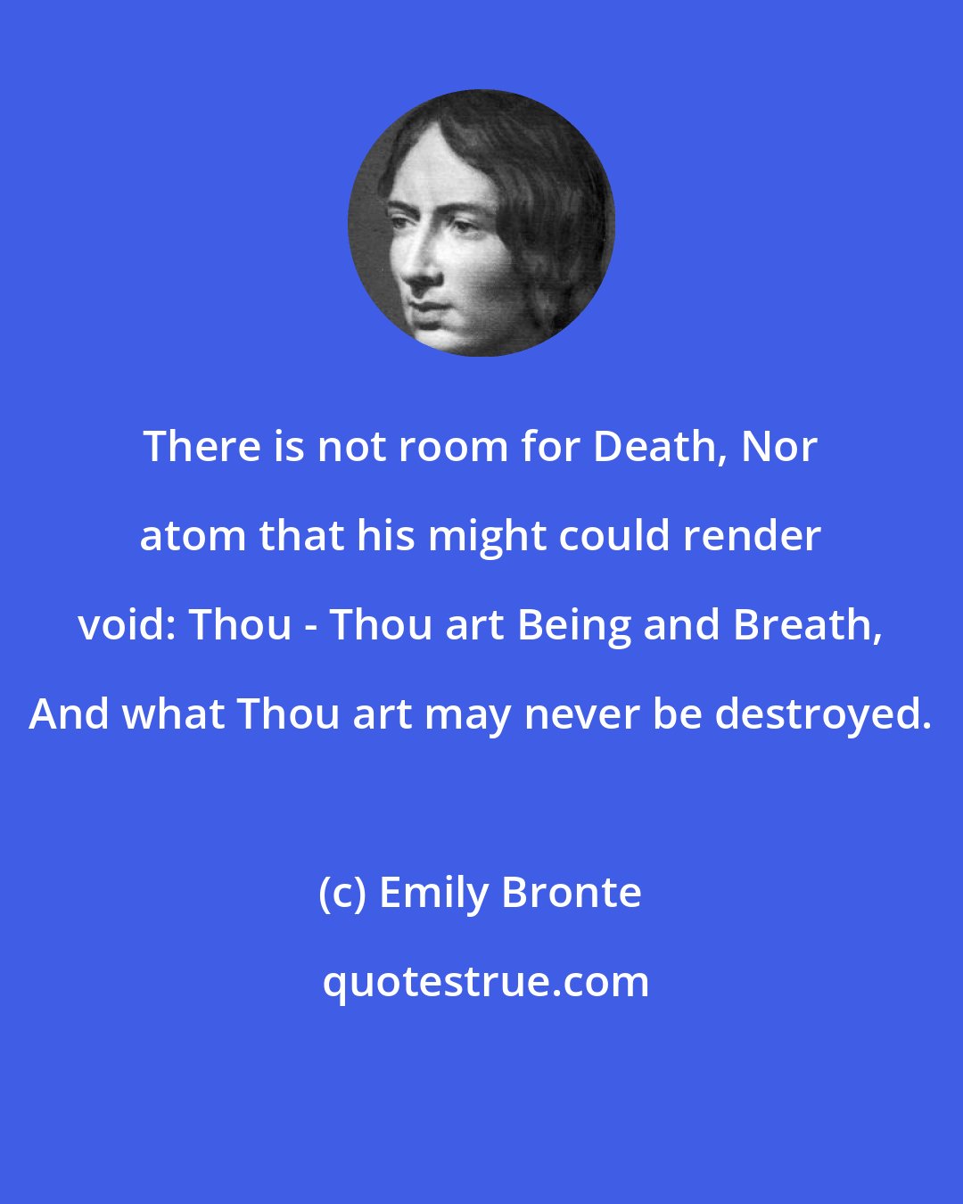 Emily Bronte: There is not room for Death, Nor atom that his might could render void: Thou - Thou art Being and Breath, And what Thou art may never be destroyed.