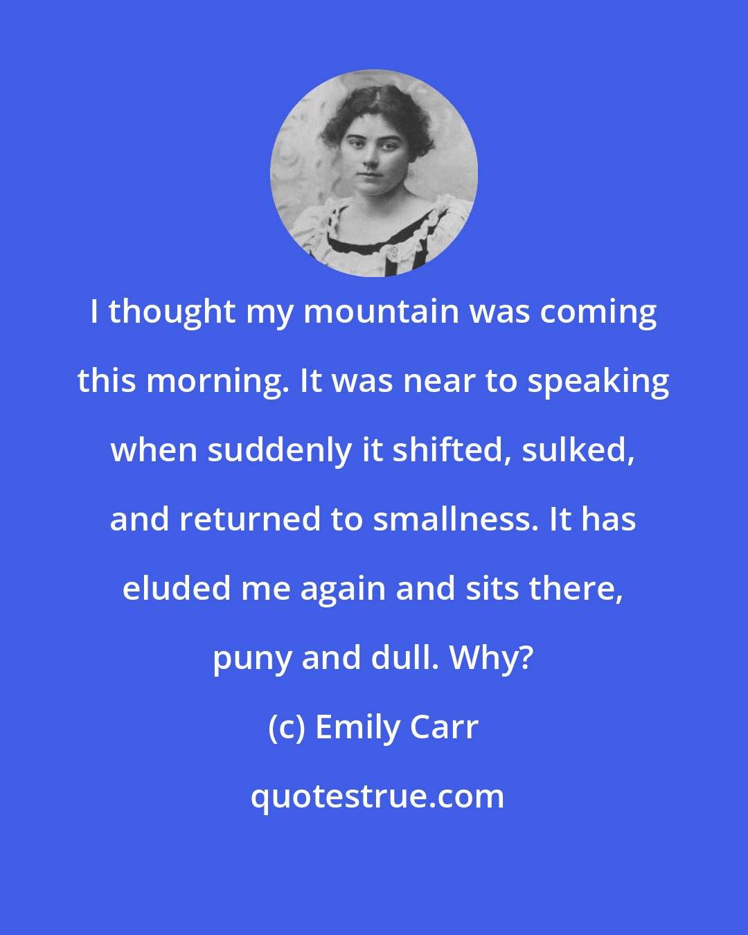 Emily Carr: I thought my mountain was coming this morning. It was near to speaking when suddenly it shifted, sulked, and returned to smallness. It has eluded me again and sits there, puny and dull. Why?