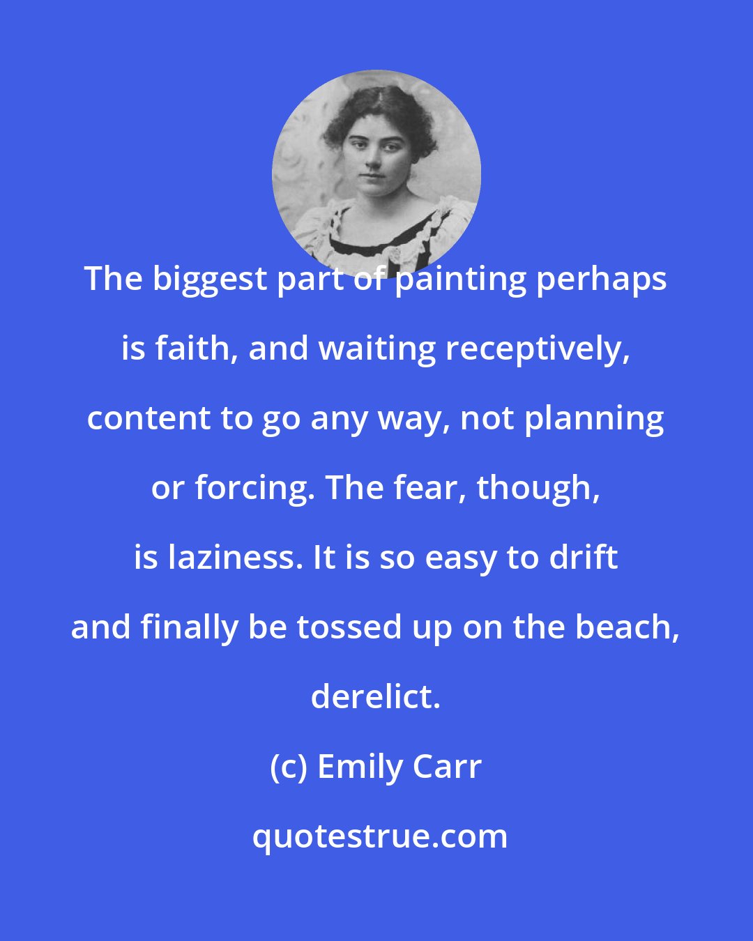 Emily Carr: The biggest part of painting perhaps is faith, and waiting receptively, content to go any way, not planning or forcing. The fear, though, is laziness. It is so easy to drift and finally be tossed up on the beach, derelict.