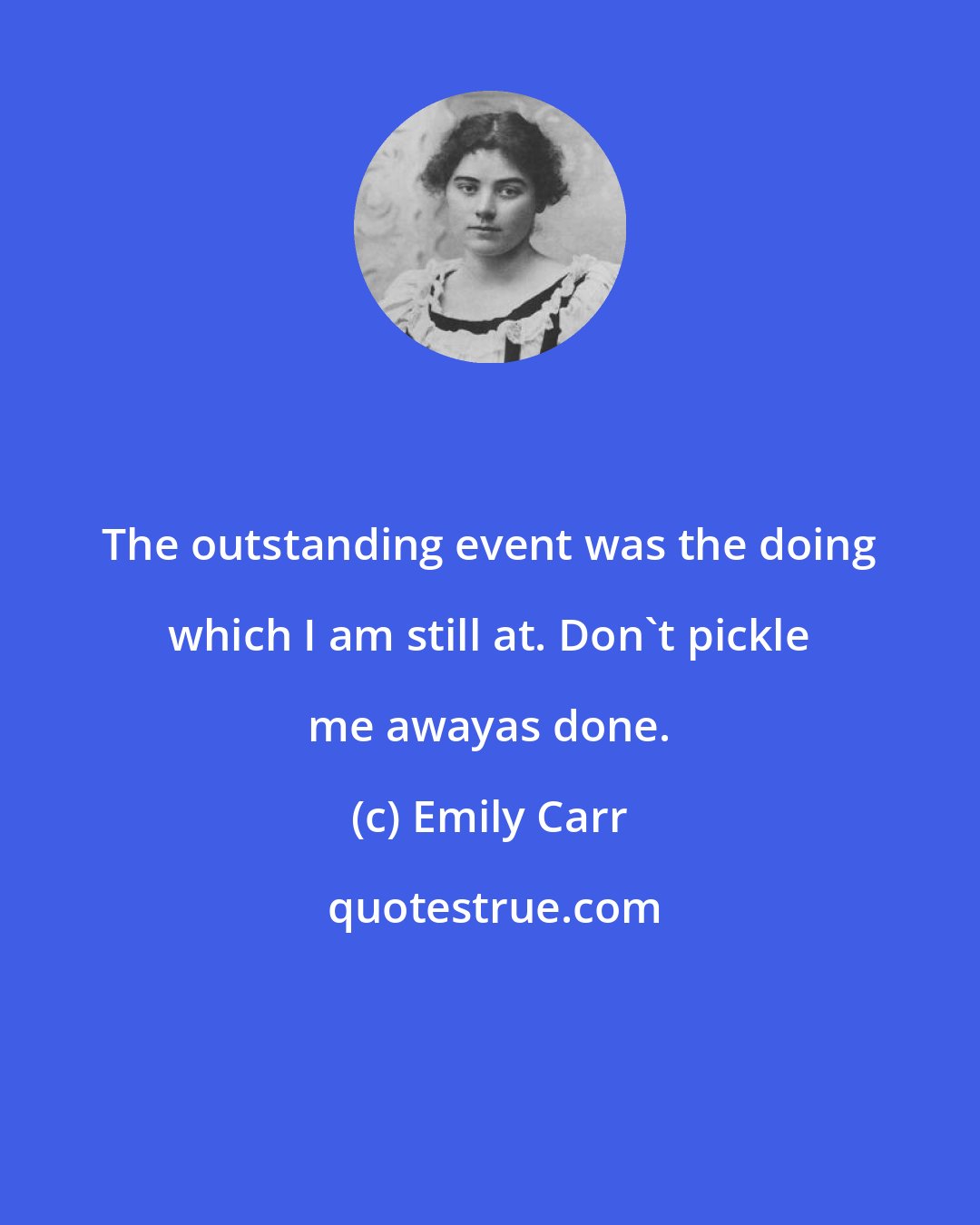 Emily Carr: The outstanding event was the doing which I am still at. Don't pickle me awayas done.