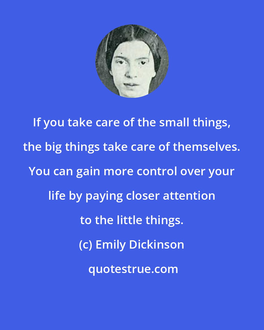 Emily Dickinson: If you take care of the small things, the big things take care of themselves. You can gain more control over your life by paying closer attention to the little things.