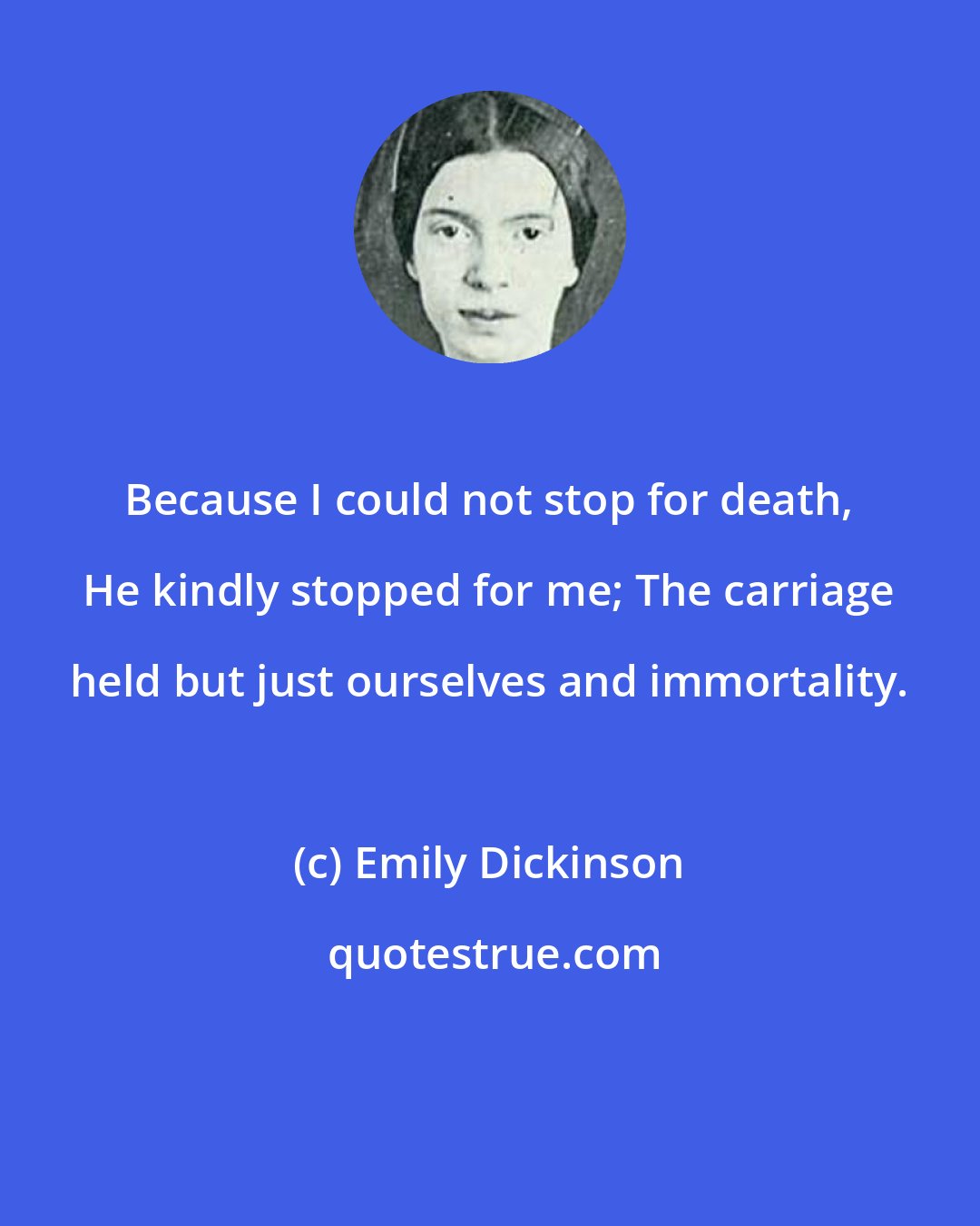 Emily Dickinson: Because I could not stop for death, He kindly stopped for me; The carriage held but just ourselves and immortality.