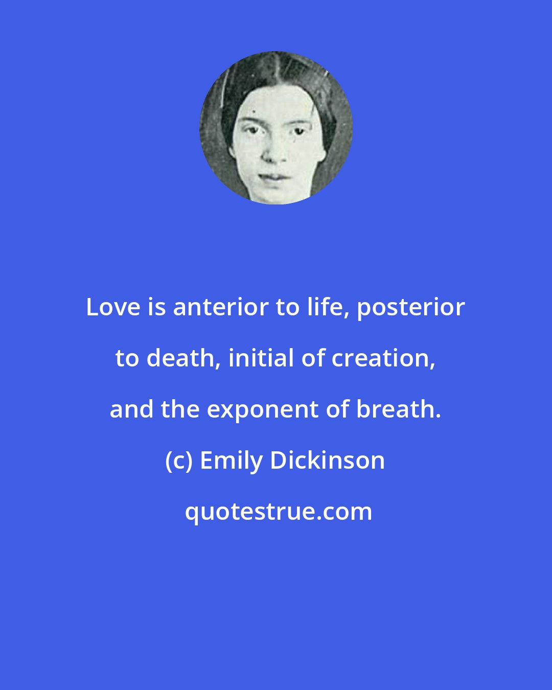 Emily Dickinson: Love is anterior to life, posterior to death, initial of creation, and the exponent of breath.