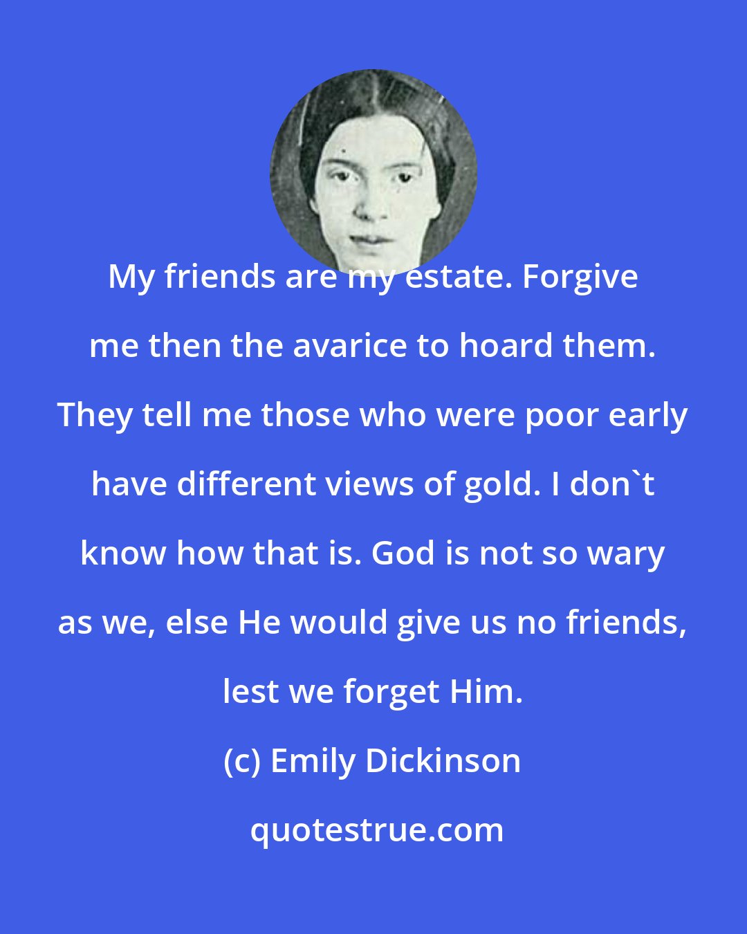 Emily Dickinson: My friends are my estate. Forgive me then the avarice to hoard them. They tell me those who were poor early have different views of gold. I don't know how that is. God is not so wary as we, else He would give us no friends, lest we forget Him.