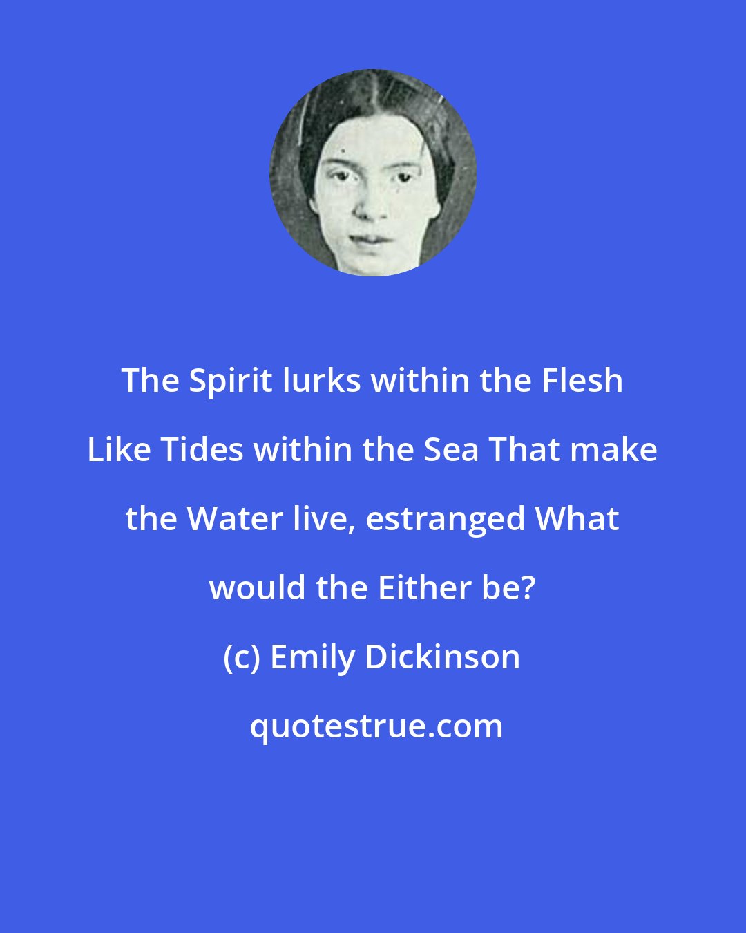 Emily Dickinson: The Spirit lurks within the Flesh Like Tides within the Sea That make the Water live, estranged What would the Either be?