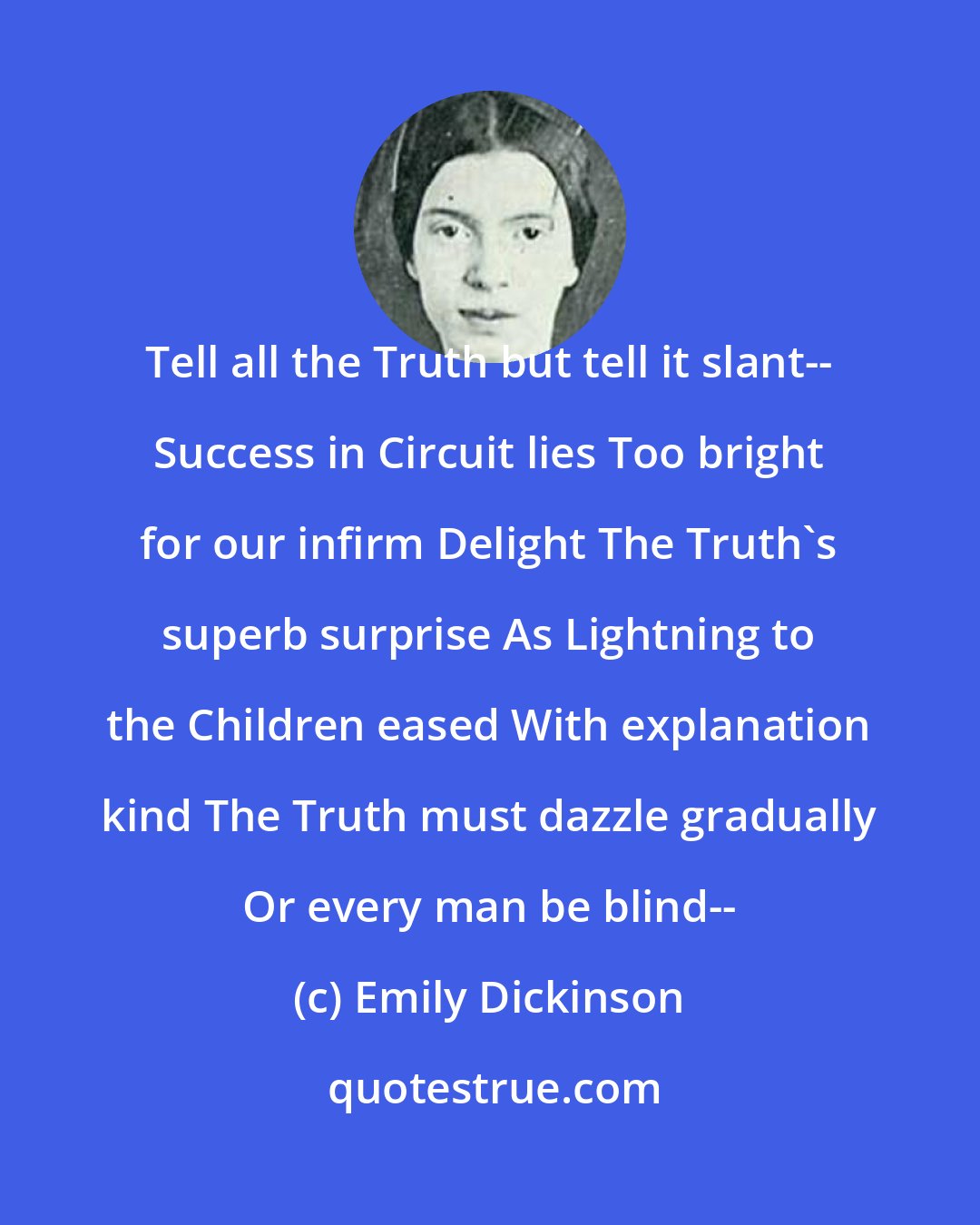 Emily Dickinson: Tell all the Truth but tell it slant-- Success in Circuit lies Too bright for our infirm Delight The Truth's superb surprise As Lightning to the Children eased With explanation kind The Truth must dazzle gradually Or every man be blind--