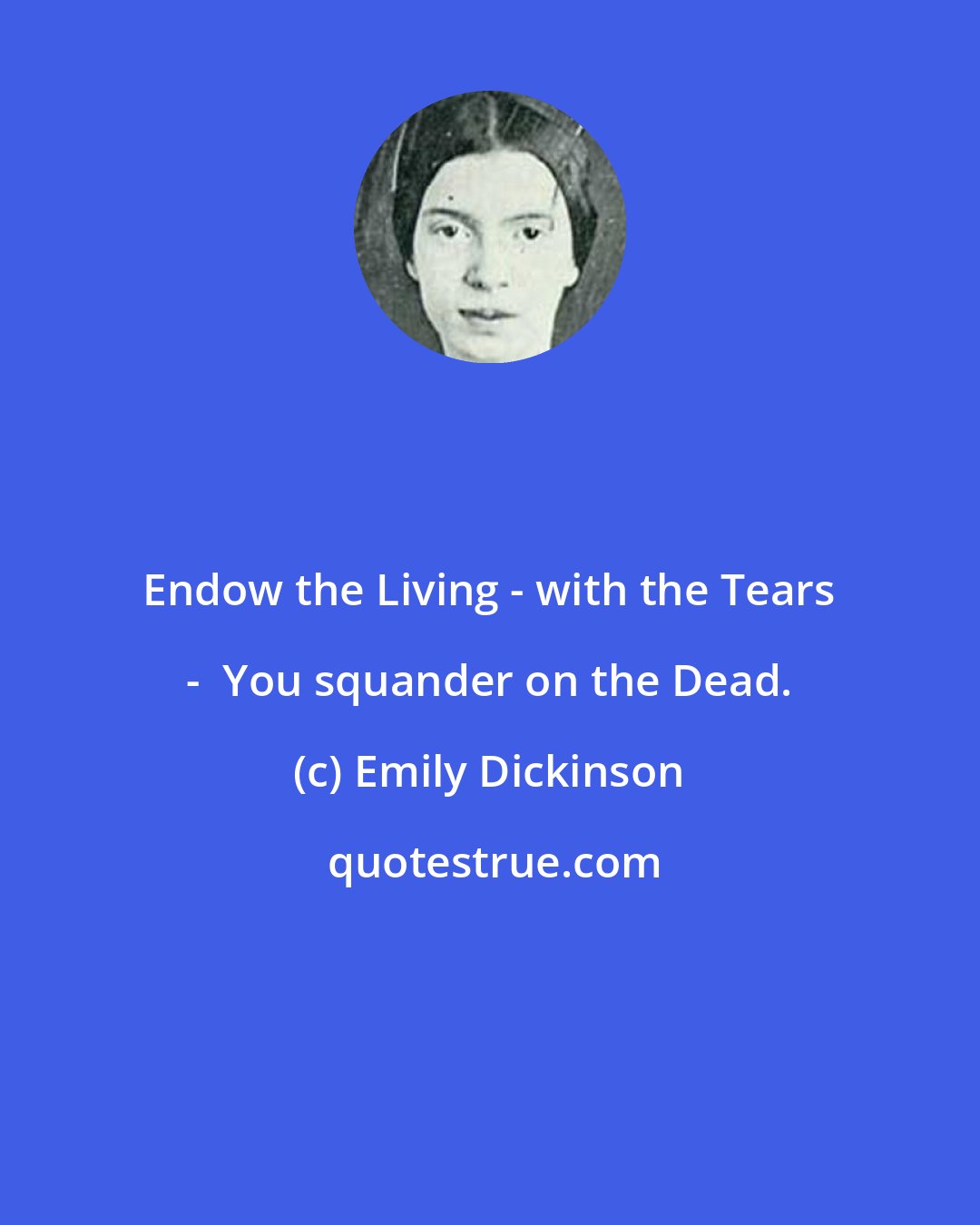 Emily Dickinson: Endow the Living - with the Tears -  You squander on the Dead.