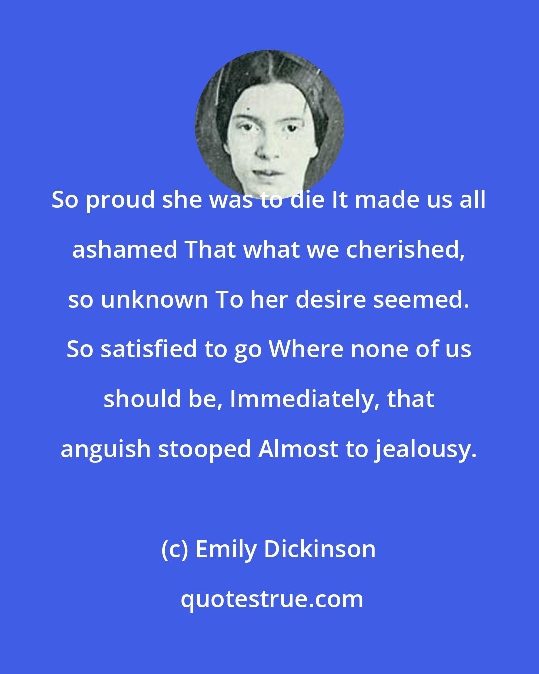 Emily Dickinson: So proud she was to die It made us all ashamed That what we cherished, so unknown To her desire seemed. So satisfied to go Where none of us should be, Immediately, that anguish stooped Almost to jealousy.