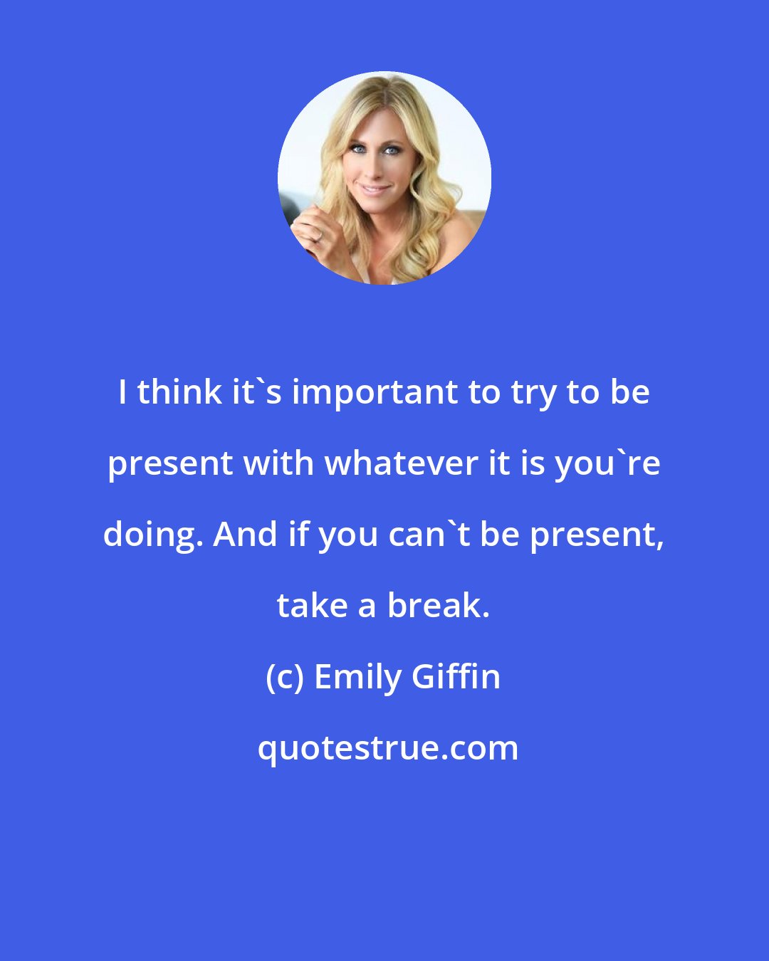 Emily Giffin: I think it's important to try to be present with whatever it is you're doing. And if you can't be present, take a break.