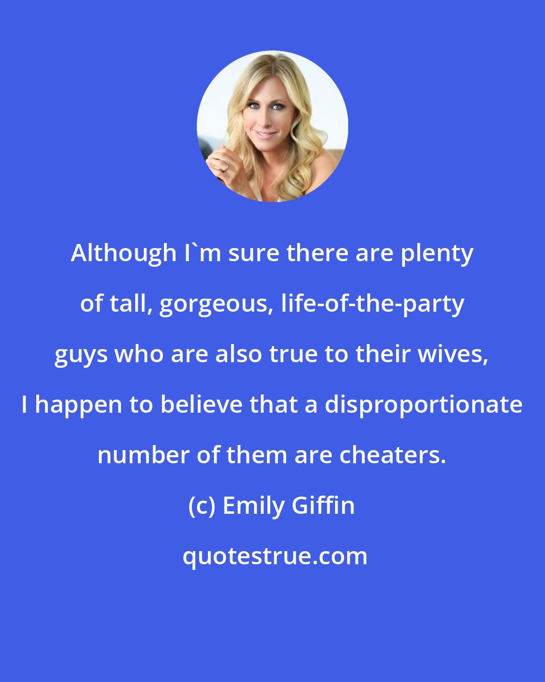 Emily Giffin: Although I'm sure there are plenty of tall, gorgeous, life-of-the-party guys who are also true to their wives, I happen to believe that a disproportionate number of them are cheaters.