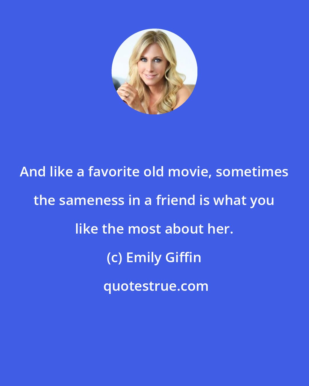 Emily Giffin: And like a favorite old movie, sometimes the sameness in a friend is what you like the most about her.