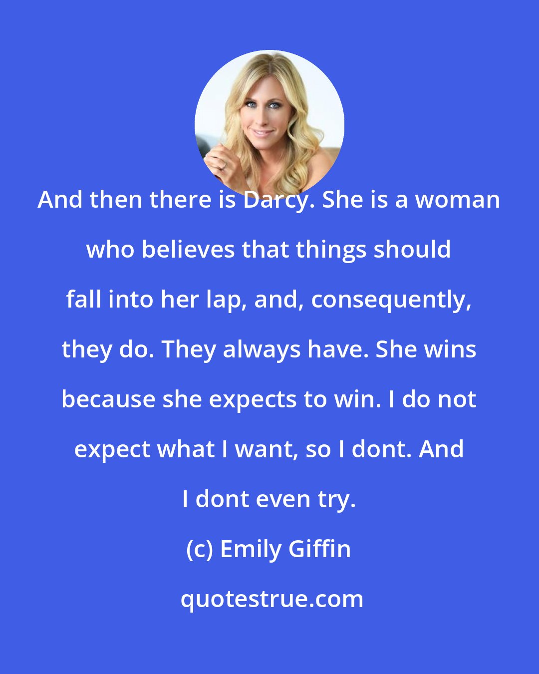 Emily Giffin: And then there is Darcy. She is a woman who believes that things should fall into her lap, and, consequently, they do. They always have. She wins because she expects to win. I do not expect what I want, so I dont. And I dont even try.