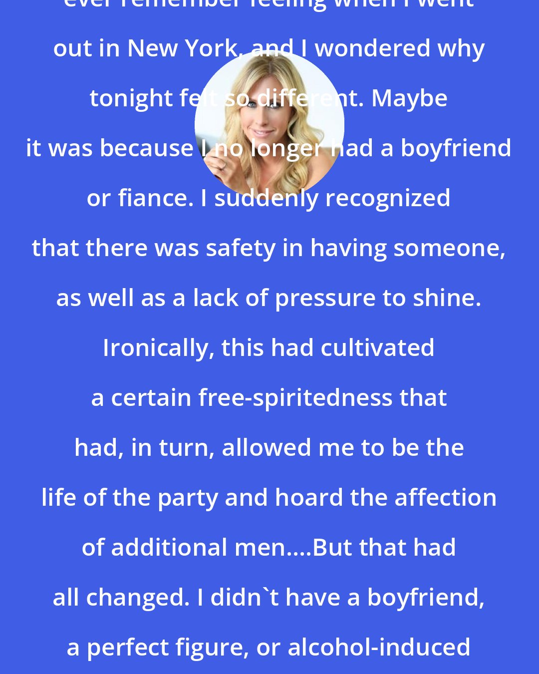 Emily Giffin: Anxiety was not an emotion I could ever remember feeling when I went out in New York, and I wondered why tonight felt so different. Maybe it was because I no longer had a boyfriend or fiance. I suddenly recognized that there was safety in having someone, as well as a lack of pressure to shine. Ironically, this had cultivated a certain free-spiritedness that had, in turn, allowed me to be the life of the party and hoard the affection of additional men....But that had all changed. I didn't have a boyfriend, a perfect figure, or alcohol-induced outrageousness to fall back on.