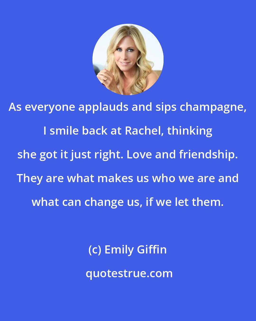 Emily Giffin: As everyone applauds and sips champagne, I smile back at Rachel, thinking she got it just right. Love and friendship. They are what makes us who we are and what can change us, if we let them.