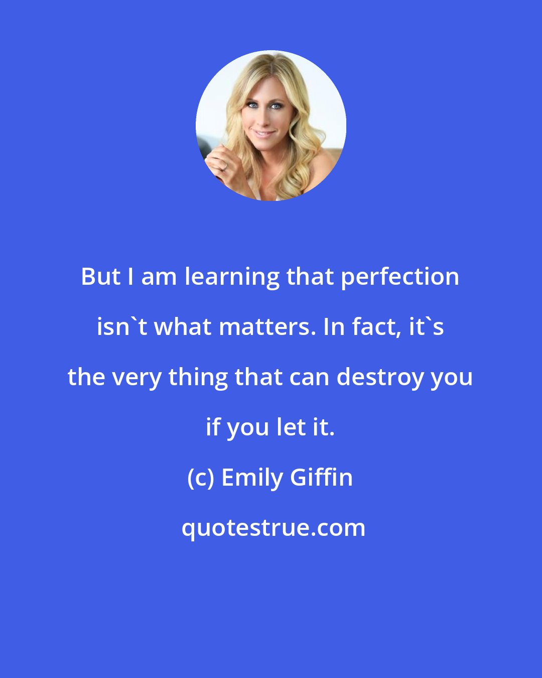 Emily Giffin: But I am learning that perfection isn't what matters. In fact, it's the very thing that can destroy you if you let it.