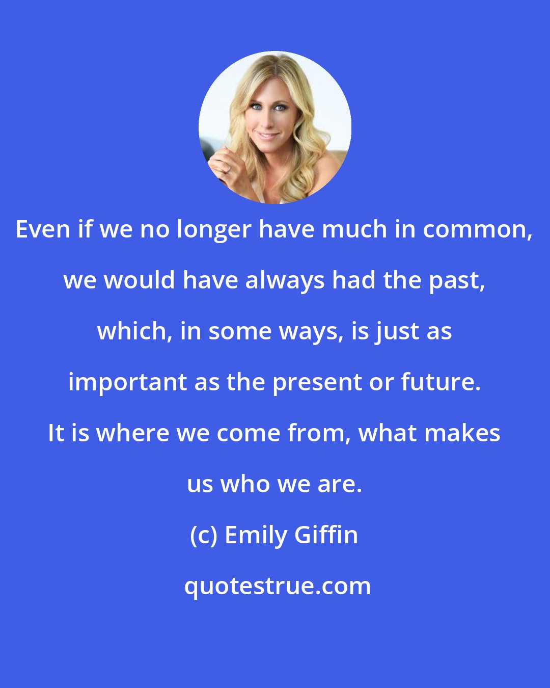 Emily Giffin: Even if we no longer have much in common, we would have always had the past, which, in some ways, is just as important as the present or future. It is where we come from, what makes us who we are.