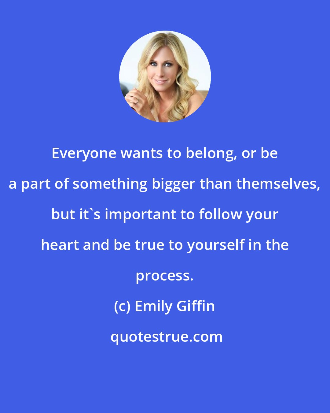 Emily Giffin: Everyone wants to belong, or be a part of something bigger than themselves, but it's important to follow your heart and be true to yourself in the process.