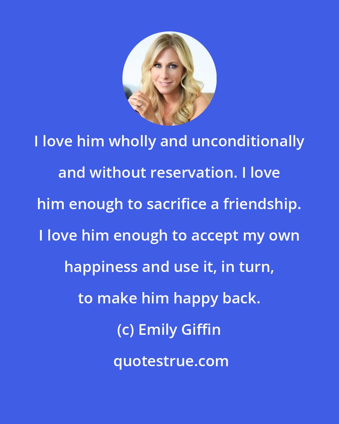 Emily Giffin: I love him wholly and unconditionally and without reservation. I love him enough to sacrifice a friendship. I love him enough to accept my own happiness and use it, in turn, to make him happy back.