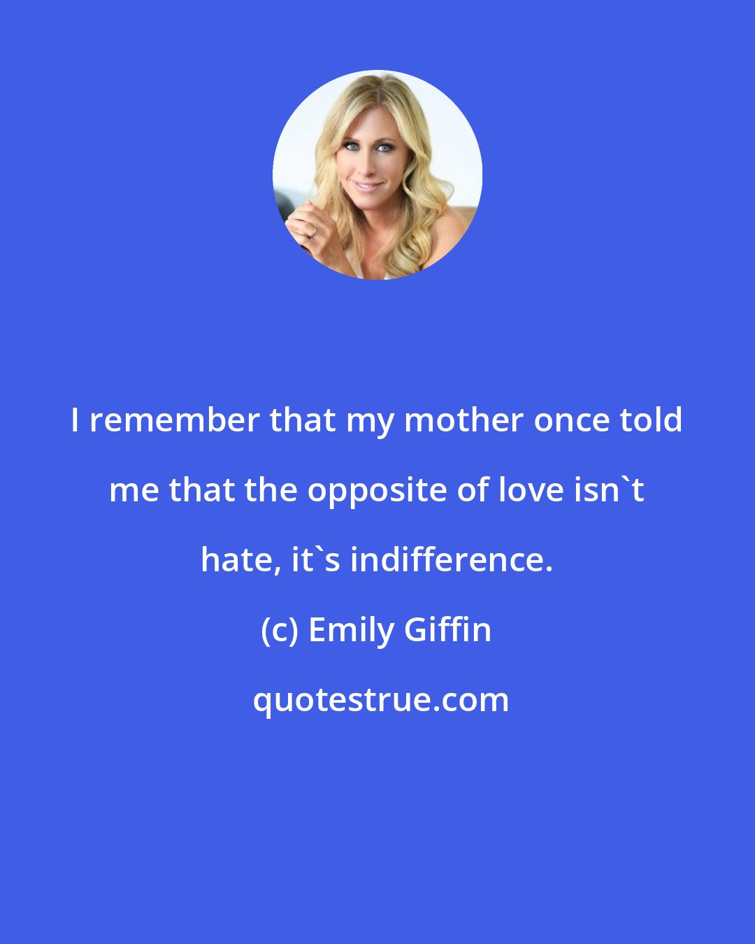 Emily Giffin: I remember that my mother once told me that the opposite of love isn't hate, it's indifference.