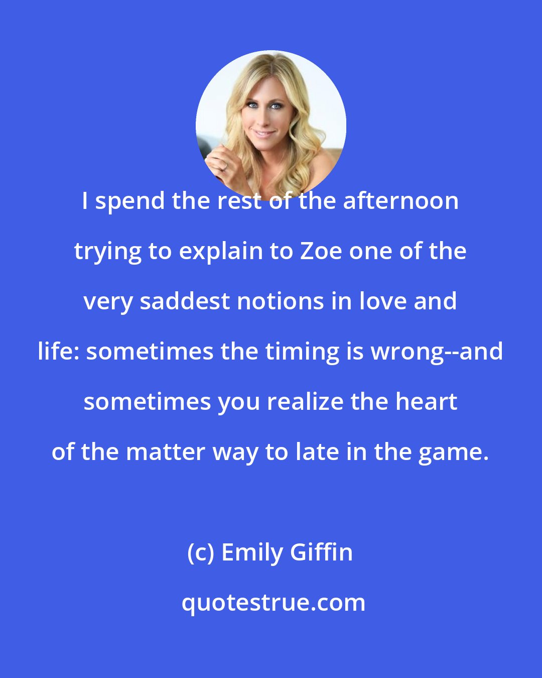 Emily Giffin: I spend the rest of the afternoon trying to explain to Zoe one of the very saddest notions in love and life: sometimes the timing is wrong--and sometimes you realize the heart of the matter way to late in the game.